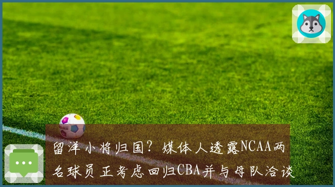 留洋小将归国？媒体人透露NCAA两名球员正考虑回归CBA并与母队洽谈