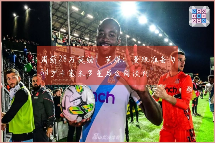 周薪28万英镑！英媒：曼联准备与34岁卡塞米罗重启合同谈判