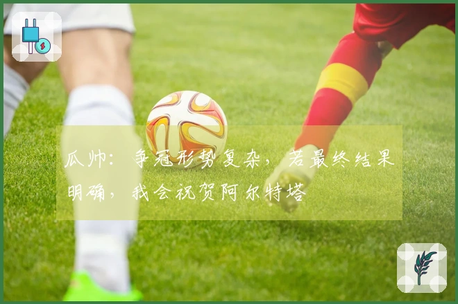 瓜帅：争冠形势复杂，若最终结果明确，我会祝贺阿尔特塔