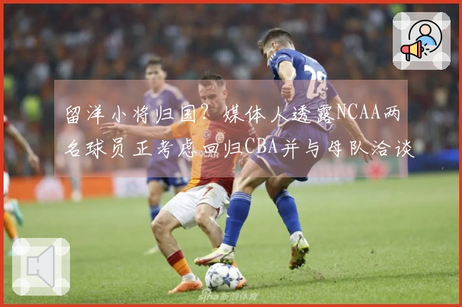 留洋小将归国？媒体人透露NCAA两名球员正考虑回归CBA并与母队洽谈