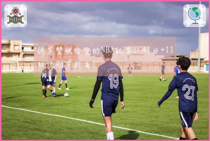 德罗赞破哈登的NBA纪录，41分+11助攻创下新高！