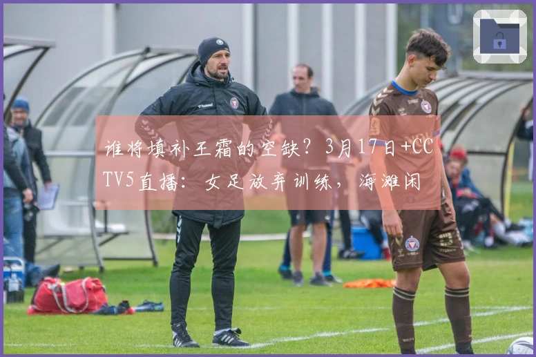谁将填补王霜的空缺？3月17日+CCTV5直播：女足放弃训练，海滩闲 stroll