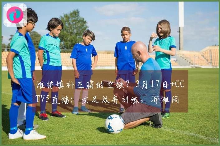 谁将填补王霜的空缺？3月17日+CCTV5直播：女足放弃训练，海滩闲 stroll