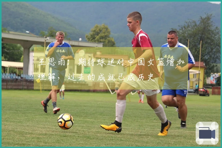 王思雨：期待球迷对中国女篮增加理解，过去的成就已成历史