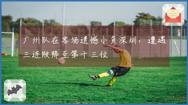 广州队在客场遗憾小负深圳，遭遇三连败降至第十三位